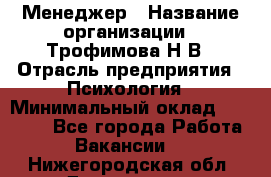 Менеджер › Название организации ­ Трофимова Н.В › Отрасль предприятия ­ Психология › Минимальный оклад ­ 15 000 - Все города Работа » Вакансии   . Нижегородская обл.,Дзержинск г.